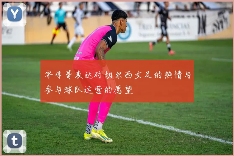 字母哥表达对切尔西女足的热情与参与球队运营的愿望