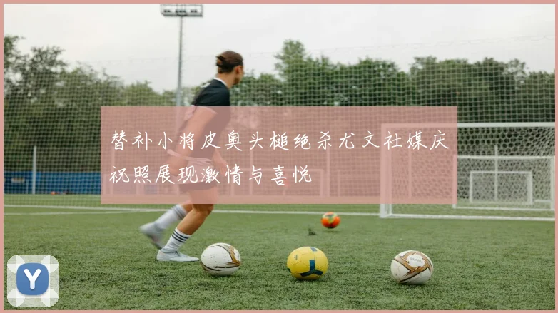 替补小将皮奥头槌绝杀尤文社媒庆祝照展现激情与喜悦