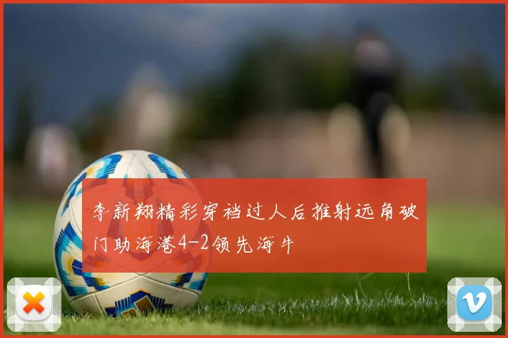 李新翔精彩穿裆过人后推射远角破门助海港4-2领先海牛