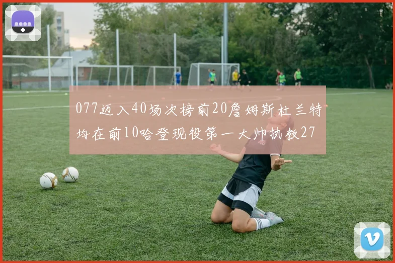 077迈入40场次榜前20詹姆斯杜兰特均在前10哈登现役第一大帅执教271场次