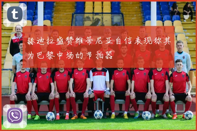 赫迪拉盛赞维蒂尼亚自信表现称其为巴黎中场的节拍器