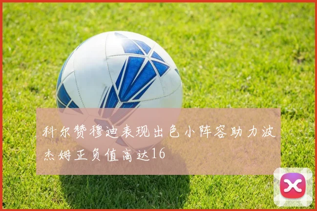 科尔赞穆迪表现出色小阵容助力波杰姆正负值高达16
