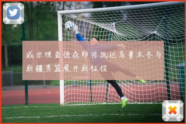 威尔理查德森即将抵达乌鲁木齐与新疆男篮展开新征程