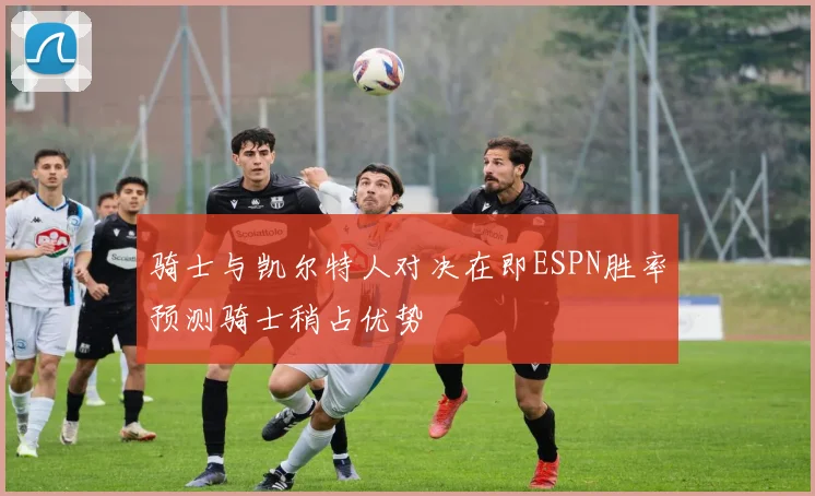 骑士与凯尔特人对决在即ESPN胜率预测骑士稍占优势