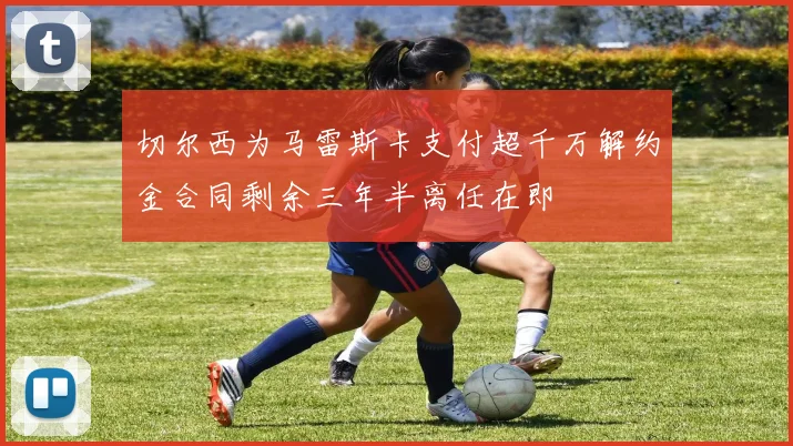 切尔西为马雷斯卡支付超千万解约金合同剩余三年半离任在即