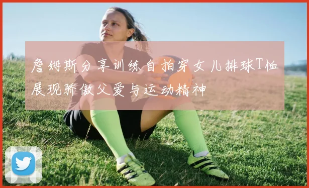 詹姆斯分享训练自拍穿女儿排球T恤展现骄傲父爱与运动精神