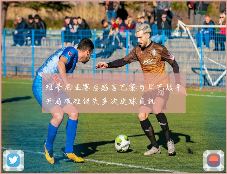 维蒂尼亚赛后感言巴黎与毕巴战平开局艰难错失多次进球良机