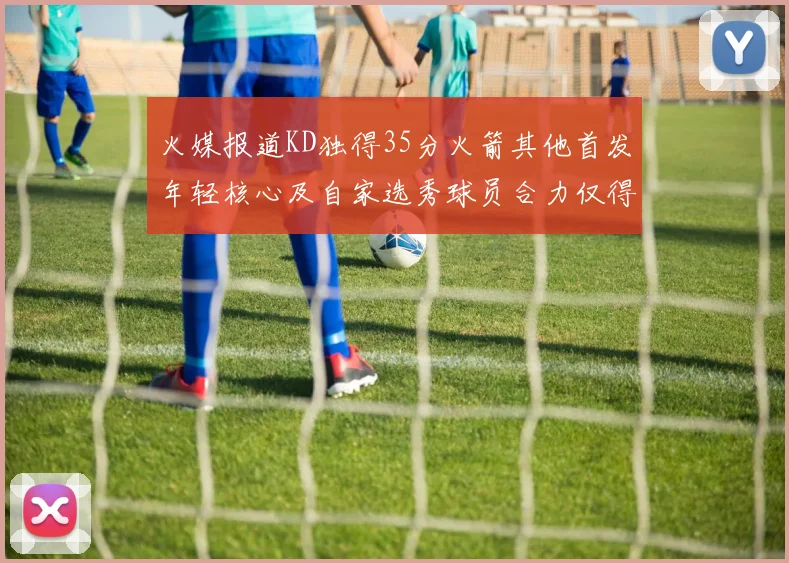 火媒报道KD独得35分火箭其他首发年轻核心及自家选秀球员合力仅得42分