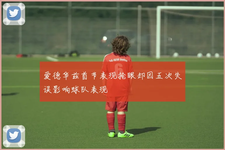 爱德华兹首节表现抢眼却因五次失误影响球队表现