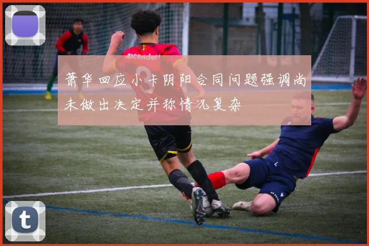 萧华回应小卡阴阳合同问题强调尚未做出决定并称情况复杂