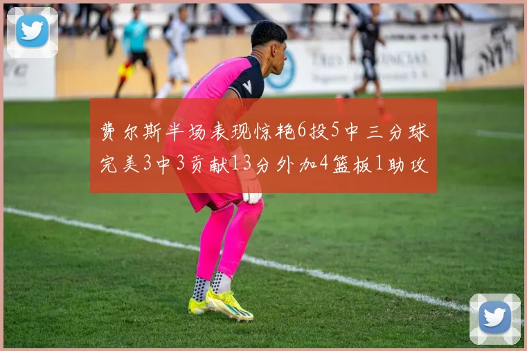 费尔斯半场表现惊艳6投5中三分球完美3中3贡献13分外加4篮板1助攻4抢断