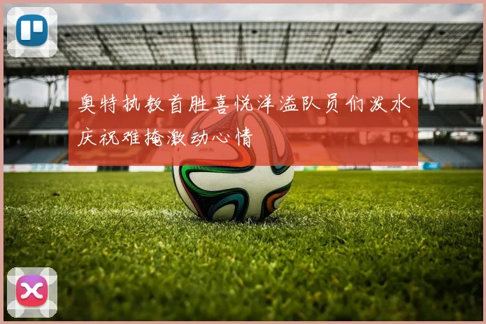 奥特执教首胜喜悦洋溢队员们泼水庆祝难掩激动心情