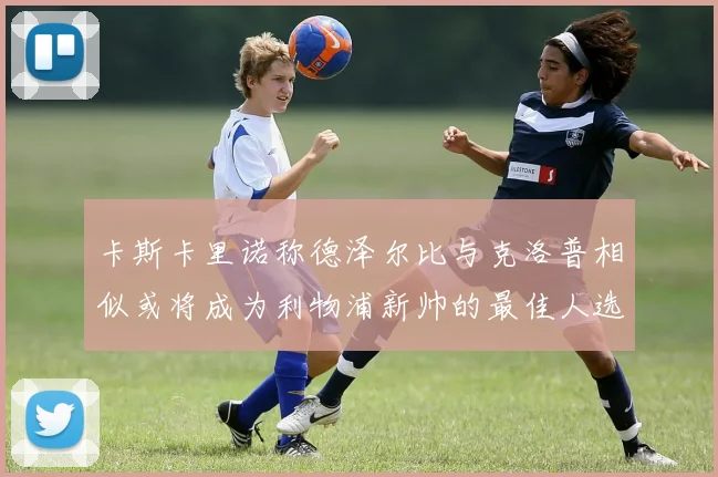 卡斯卡里诺称德泽尔比与克洛普相似或将成为利物浦新帅的最佳人选