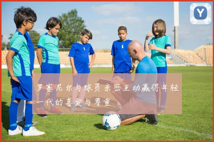 罗塞尼尔与球员亲密互动赢得年轻一代的喜爱与尊重